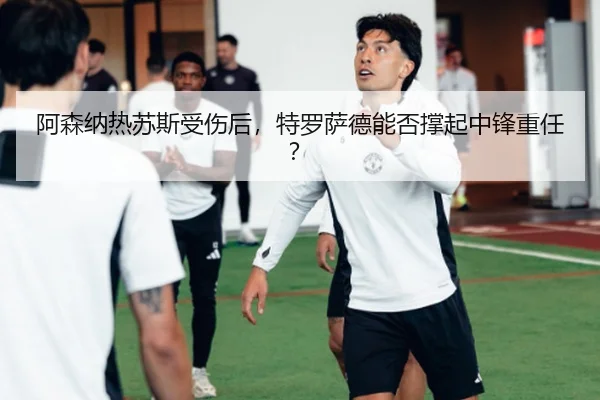 阿森纳热苏斯受伤后，特罗萨德能否撑起中锋重任？